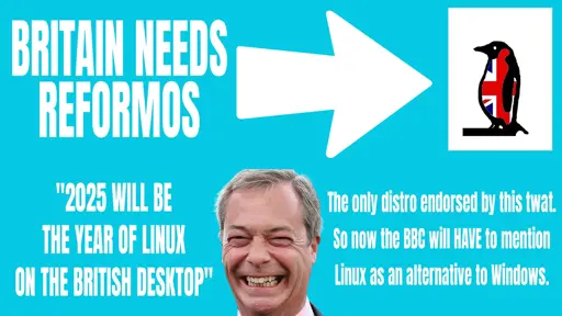 A fake poster in the style of Reform UK that has:  BRITAIN NEEDS REFORMOS {white arrow points to image of a penguin with Union Jack design}  "2025 WILL BE THE YEAR OF LINUX ON THE BRITISH DESKTOP"  {photo of Nigel Farage grinning idiotically}  The only distro endorsed by this twat. So now the BBC will HAVE to mention Linux as an alternative to Windows.